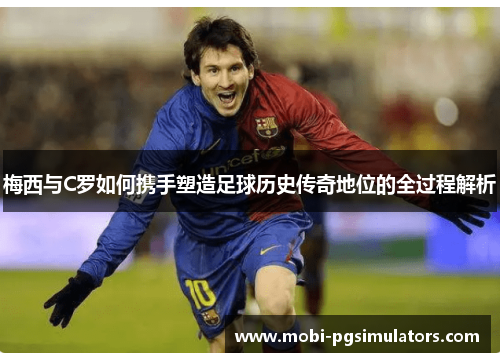 梅西与C罗如何携手塑造足球历史传奇地位的全过程解析