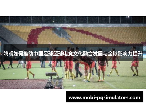 姚明如何推动中国足球篮球电竞文化融合发展与全球影响力提升