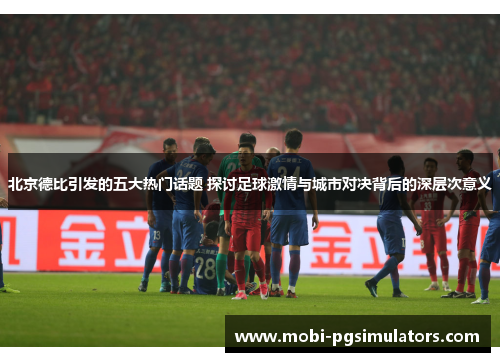 北京德比引发的五大热门话题 探讨足球激情与城市对决背后的深层次意义