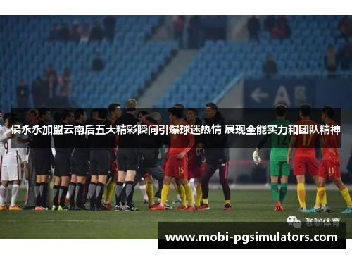 侯永永加盟云南后五大精彩瞬间引爆球迷热情 展现全能实力和团队精神