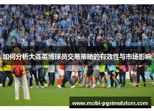 如何分析大连英博球员交易策略的有效性与市场影响