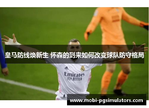 皇马防线焕新生 怀森的到来如何改变球队防守格局