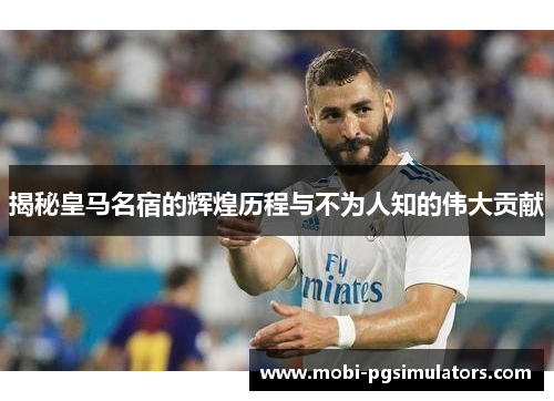 揭秘皇马名宿的辉煌历程与不为人知的伟大贡献 揭秘皇马名宿的辉煌历程与不为人知的伟大贡献