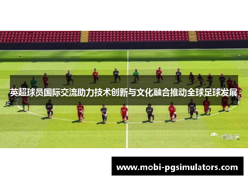 英超球员国际交流助力技术创新与文化融合推动全球足球发展