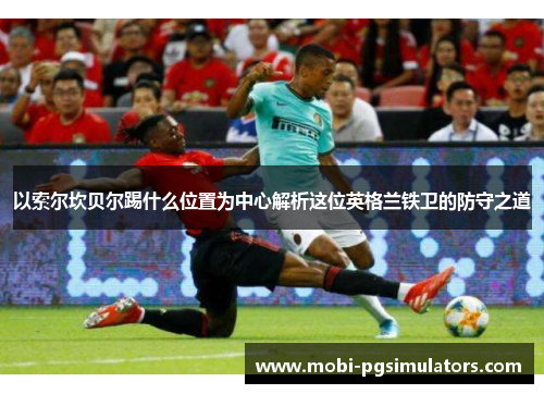 以索尔坎贝尔踢什么位置为中心解析这位英格兰铁卫的防守之道 以索尔坎贝尔踢什么位置为中心解析这位英格兰铁卫的防守之道