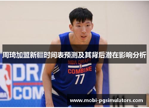 周琦加盟新疆时间表预测及其背后潜在影响分析 周琦加盟新疆时间表预测及其背后潜在影响分析