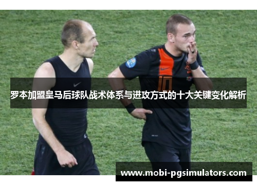 罗本加盟皇马后球队战术体系与进攻方式的十大关键变化解析