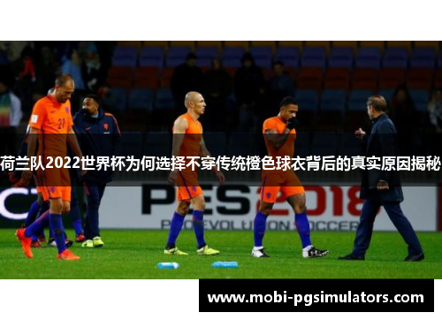 荷兰队2022世界杯为何选择不穿传统橙色球衣背后的真实原因揭秘