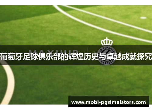 葡萄牙足球俱乐部的辉煌历史与卓越成就探究 葡萄牙足球俱乐部的辉煌历史与卓越成就探究