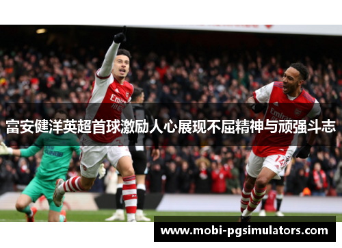 富安健洋英超首球激励人心展现不屈精神与顽强斗志