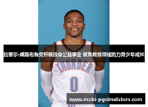 拉塞尔·威斯布鲁克积极投身公益事业 聚焦教育领域助力青少年成长 拉塞尔·威斯布鲁克积极投身公益事业 聚焦教育领域助力青少年成长