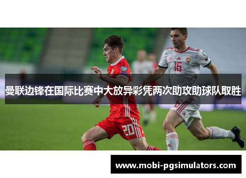 曼联边锋在国际比赛中大放异彩凭两次助攻助球队取胜