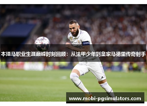 本泽马职业生涯巅峰时刻回顾：从法甲少年到皇家马德里传奇射手