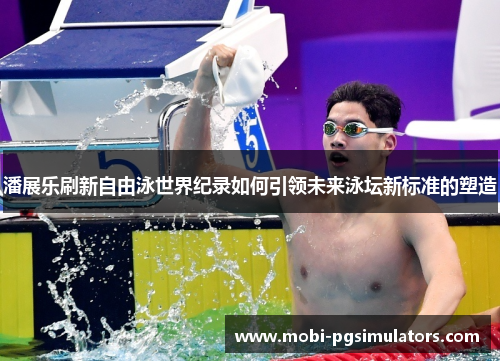 潘展乐刷新自由泳世界纪录如何引领未来泳坛新标准的塑造