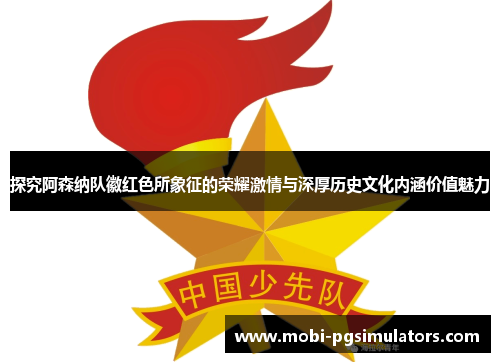探究阿森纳队徽红色所象征的荣耀激情与深厚历史文化内涵价值魅力